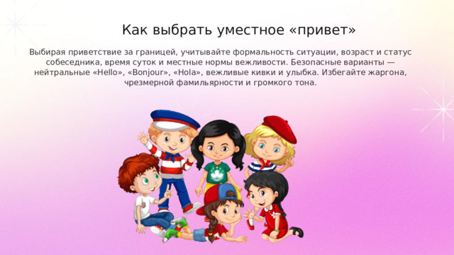Как выбрать уместное «привет» Выбирая приветствие за границей, учитывайте формальность ситуации, возраст и статус собеседника, время суток и местные нормы вежливости. Безопасные варианты — нейтральные «Hello», «Bonjour», «Hola», вежливые кивки и улыбка. Избегайте жаргона, чрезмерной фамильярности и громкого тона.