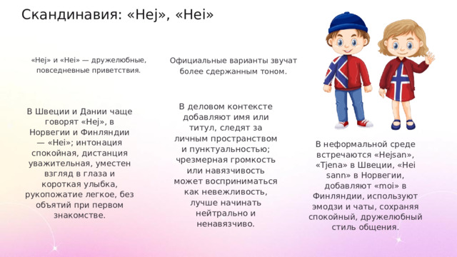 Скандинавия: «Hej», «Hei» «Hej» и «Hei» — дружелюбные, повседневные приветствия. Официальные варианты звучат более сдержанным тоном. В деловом контексте добавляют имя или титул, следят за личным пространством и пунктуальностью; чрезмерная громкость или навязчивость может восприниматься как невежливость, лучше начинать нейтрально и ненавязчиво. В Швеции и Дании чаще говорят «Hej», в Норвегии и Финляндии — «Hei»; интонация спокойная, дистанция уважительная, уместен взгляд в глаза и короткая улыбка, рукопожатие легкое, без объятий при первом знакомстве. В неформальной среде встречаются «Hejsan», «Tjena» в Швеции, «Hei sann» в Норвегии, добавляют «moi» в Финляндии, используют эмодзи и чаты, сохраняя спокойный, дружелюбный стиль общения.