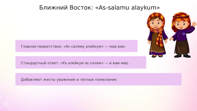 Ближний Восток: «As-salamu alaykum» Главное приветствие: «Ас-саляму алейкум» — мир вам. Стандартный ответ: «Уа алейкум ас-салям» — и вам мир. Добавляют жесты уважения и теплые пожелания.