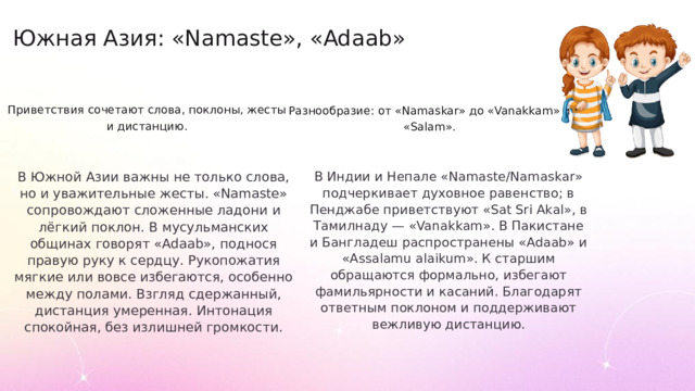 Южная Азия: «Namaste», «Adaab» Приветствия сочетают слова, поклоны, жесты и дистанцию. Разнообразие: от «Namaskar» до «Vanakkam» и «Salam». В Южной Азии важны не только слова, но и уважительные жесты. «Namaste» сопровождают сложенные ладони и лёгкий поклон. В мусульманских общинах говорят «Adaab», поднося правую руку к сердцу. Рукопожатия мягкие или вовсе избегаются, особенно между полами. Взгляд сдержанный, дистанция умеренная. Интонация спокойная, без излишней громкости. В Индии и Непале «Namaste/Namaskar» подчеркивает духовное равенство; в Пенджабе приветствуют «Sat Sri Akal», в Тамилнаду — «Vanakkam». В Пакистане и Бангладеш распространены «Adaab» и «Assalamu alaikum». К старшим обращаются формально, избегают фамильярности и касаний. Благодарят ответным поклоном и поддерживают вежливую дистанцию.