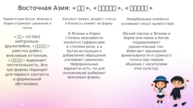 Восточная Азия: « 你好 », « こんにちは », « 안녕하세요 » Приветствия Китая, Японии и Кореи отражают уважение и тепло. Контекст важен: возраст, статус и близость влияют на форму. Невербальные элементы усиливают смысл приветствий. В Японии и Корее степень вежливости меняется суффиксами и стилями речи, а в Китае интонация и добавление обращения усиливают уважение. Неформальные варианты есть, но для незнакомцев выбирают вежливые формы. Лёгкий поклон в Японии и Корее или кивок в Китае поддерживают уважительный тон. Избегают чрезмерной фамильярности и громкого голоса при первом общении с носителями этих культур. « 你好 » (nǐ hǎo) нейтрально-дружелюбно, « こんにちは » уместно днём с вежливым оттенком, « 안녕하세요 » выражает почтительность. Все три формы подходят для первого контакта и формальной обстановки.