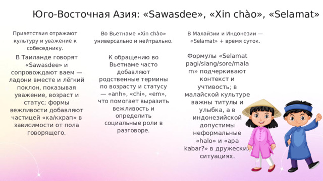 Юго-Восточная Азия: «Sawasdee», «Xin chào», «Selamat» Приветствия отражают культуру и уважение к собеседнику. Во Вьетнаме «Xin chào» универсально и нейтрально. В Малайзии и Индонезии — «Selamat» + время суток. Формулы «Selamat pagi/siang/sore/malam» подчеркивают контекст и учтивость; в малайской культуре важны титулы и улыбка, а в индонезийской допустимы неформальные «halo» и «apa kabar?» в дружеских ситуациях. В Таиланде говорят «Sawasdee» и сопровождают ваем — ладони вместе и лёгкий поклон, показывая уважение, возраст и статус; формы вежливости добавляют частицей «ка/кхрап» в зависимости от пола говорящего. К обращению во Вьетнаме часто добавляют родственные термины по возрасту и статусу — «anh», «chi», «em», что помогает выразить вежливость и определить социальные роли в разговоре.