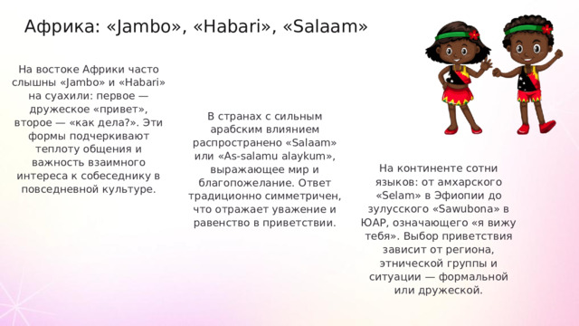 Африка: «Jambo», «Habari», «Salaam» На востоке Африки часто слышны «Jambo» и «Habari» на суахили: первое — дружеское «привет», второе — «как дела?». Эти формы подчеркивают теплоту общения и важность взаимного интереса к собеседнику в повседневной культуре. В странах c сильным арабским влиянием распространено «Salaam» или «As-salamu alaykum», выражающее мир и благопожелание. Ответ традиционно симметричен, что отражает уважение и равенство в приветствии. На континенте сотни языков: от амхарского «Selam» в Эфиопии до зулусского «Sawubona» в ЮАР, означающего «я вижу тебя». Выбор приветствия зависит от региона, этнической группы и ситуации — формальной или дружеской.