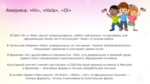 Америка: «Hi», «Hola», «Oi» В США «Hi» и «Hey» звучат непринужденно, «Hello» нейтрально, по-деловому; для официальных писем часто используют «Dear» и полные имена. В Латинской Америке «Hola» универсально, но тон важен: «buenos días/tardes/noches» показывают уважение и учитывают время суток. В Бразилии «Oi» дружелюбно и повсеместно, «Olá» чуть формальнее; в деловой среде приветствие сопровождают рукопожатием и обращением по имени. Культурный контекст меняет дистанцию: в США быстрый переход на имена, в Мексике и Бразилии — вежливые формы и теплые невербальные сигналы. В онлайн приветствия короче: «Hi there», «Hola!», «Oi!»; в официальных письмах — полные формулы, титулы и вежливые вступительные фразы.
