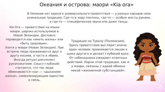 Океания и острова: маори «Kia ora» В Океании нет единого универсального приветствия — у разных народов свои уникальные традиции. Где-то в ходу поклоны, где-то — особые жесты руками, а где-то — специфические звуки или даже танцы. Kia Ora — приветствие на языке маори, широко используемое в Новой Зеландии. Дословно переводится как «иметь жизнь» или «быть здоровым». Хонги у маори (Новая Зеландия). При встрече люди прижимаются друг к другу носами, а часто и лбами. Иногда ритуал дополняют рукопожатием. Смысл глубокий: считается, что так люди обмениваются «ха» — «дыханием жизни», символизирующим единство и связь. Традиция на Тувалу (Полинезия). Здесь приветствие выглядит иначе: один человек прижимается лицом к щеке другого и делает глубокий вдох. От собеседника ожидают ответных действий. Корни этой традиции, как и у маори, связаны с идеей обмена некой «жизненной субстанцией».