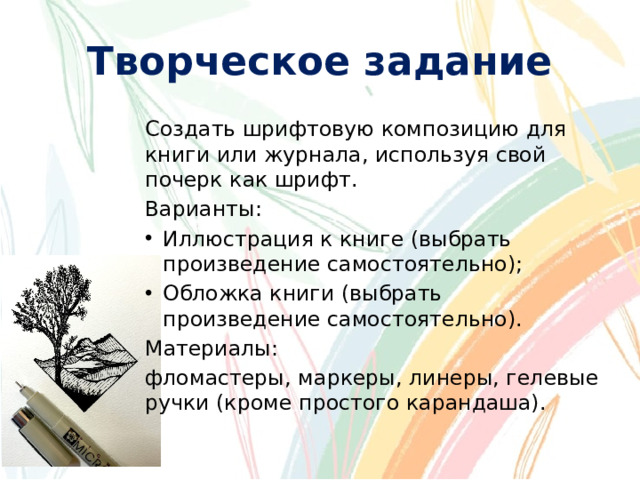 Творческое задание Создать шрифтовую композицию для книги или журнала, используя свой почерк как шрифт. Варианты: Иллюстрация к книге (выбрать произведение самостоятельно); Обложка книги (выбрать произведение самостоятельно). Материалы: фломастеры, маркеры, линеры, гелевые ручки (кроме простого карандаша).