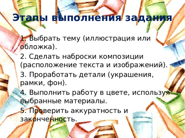 Этапы выполнения задания 1. Выбрать тему (иллюстрация или обложка). 2. Сделать наброски композиции (расположение текста и изображений). 3. Проработать детали (украшения, рамки, фон). 4. Выполнить работу в цвете, используя выбранные материалы. 5. Проверить аккуратность и законченность.