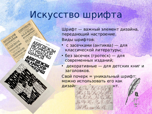 Искусство шрифта Шрифт — важный элемент дизайна, передающий настроение. Виды шрифтов:  с засечками (антиква) — для классической литературы; без засечек (гротеск) — для современных изданий;  декоративные — для детских книг и заголовков. Свой почерк = уникальный шрифт: можно использовать его как дизайнерский инструмент.