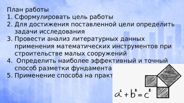 План работы Сформулировать цель работы Для достижения поставленной цели определить задачи исследования Провести анализ литературных данных применения математических инструментов при строительстве малых сооружений  Определить наиболее эффективный и точный способ разметки фундамента Применение способа на практике