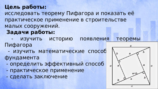 Цель работы: исследовать теорему Пифагора и показать её практическое применение в строительстве малых сооружений.  Задачи работы:  - изучить историю появления теоремы Пифагора  - изучить математические способы разметки фундамента  - определить эффективный способ  - практическое применение  - сделать заключение