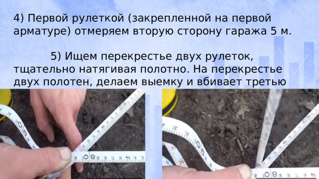 4) Первой рулеткой (закрепленной на первой арматуре) отмеряем вторую сторону гаража 5 м. 5) Ищем перекрестье двух рулеток, тщательно натягивая полотно. На перекрестье двух полотен, делаем выемку и вбивает третью арматуру.