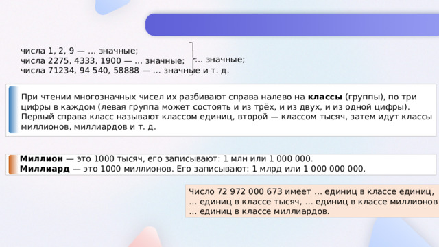 числа 1, 2, 9 — … значные; числа 2275, 4333, 1900 — … значные; числа 71234, 94 540, 58888 — … значные и т. д. … значные; При чтении многозначных чисел их разбивают справа налево на классы (группы), по три цифры в каждом (левая группа может состоять и из трёх, и из двух, и из одной цифры). Первый справа класс называют классом единиц, второй — классом тысяч, затем идут классы миллионов, миллиардов и т. д. Миллион — это 1000 тысяч, его записывают: 1 млн или 1 000 000. Миллиард — это 1000 миллионов. Его записывают: 1 млрд или 1 000 000 000. Число 72 972 000 673 имеет … единиц в классе единиц, … единиц в классе тысяч, … единиц в классе миллионов и … единиц в классе миллиардов.