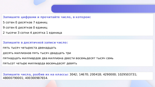 Запишите цифрами и прочитайте число, в котором: 5 сотен 0 десятков 7 единиц 9 сотен 6 десятков 0 единиц 2 тысячи 3 сотни 4 десятка 1 единица Запишите в десятичной записи число: пять тысяч четыреста двенадцать десять миллионов пять тысяч двадцать три пятнадцать миллиардов два миллиона двести восемьдесят тысяч семь пятьсот четыре миллиарда восемьдесят девять Запишите числа, разбив их на классы: 3042; 14670; 200418; 4290000; 1029503731; 48000790001; 400300987654.