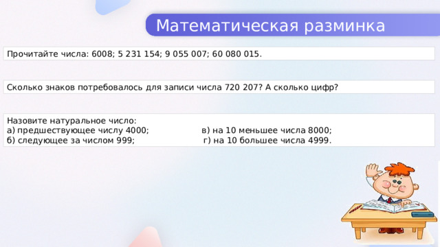 Математическая разминка Прочитайте числа: 6008; 5 231 154; 9 055 007; 60 080 015. Сколько знаков потребовалось для записи числа 720 207? А сколько цифр? Назовите натуральное число: а) предшествующее числу 4000; в) на 10 меньшее числа 8000; б) следующее за числом 999; г) на 10 большее числа 4999.