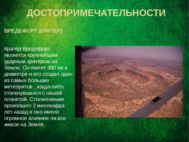 Достопримечательности  вредефорт (кратер) Кратер Вредефорт является крупнейшим ударным кратером на Земле. Он имеет 300 км в диаметре и его создал один из самых больших метеоритов , когда-либо столкнувшихся с нашей планетой. Столкновение произошло 2 миллиарда лет назад и оно имело огромное влияние на все живое на Земле.