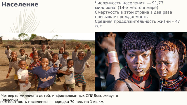 Численность населения — 91,73 миллиона. (14-е место в мире)  Смертность в этой стране в два раза превышает рождаемость  Средняя продолжительность жизни – 47 лет Население Четверть миллиона детей, инфицированных СПИДом, живут в Эфиопии Средняя плотность населения — порядка 70 чел. на 1 кв.км.