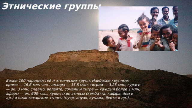 Этнические группы Более 100 народностей и этнических групп. Наиболее крупные: оромо — 16,6 млн чел., амхара — 15,5 млн, тиграи — 3,25 млн, гураге — ок. 3 млн, сидамо, волайте, сомали и тигре — каждый более 1 млн, афары — ок. 600 тыс., кушитские этносы (кембатта, каффа, йем и др.) и нило-сахарские этносы (нуэр, ануак, кунама, берта и др.).