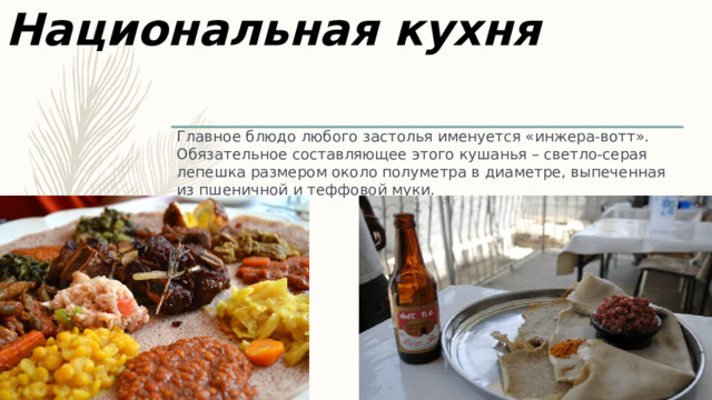 Национальная кухня Главное блюдо любого застолья именуется «инжера-вотт». Обязательное составляющее этого кушанья – светло-серая лепешка размером около полуметра в диаметре, выпеченная из пшеничной и теффовой муки.