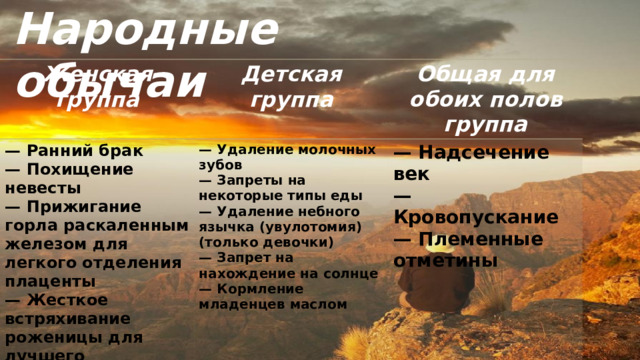 Народные обычаи Женская группа Детская группа — Ранний брак Общая для обоих полов группа — Похищение невесты — Удаление молочных зубов — Надсечение век — Прижигание горла раскаленным железом для легкого отделения плаценты — Запреты на некоторые типы еды — Жесткое встряхивание роженицы для лучшего отделения плаценты — Удаление небного язычка (увулотомия) (только девочки) — Кровопускание — Настойка из хагении (коссо) для беременных — Племенные отметины — Запрет на нахождение на солнце — Кормление младенцев маслом