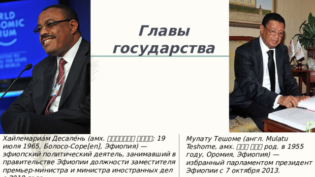 Главы государства Хайлемариа́м Десале́нь (амх. ኃይለማሪያም ደሳለኝ ; 19 июля 1965, Болосо-Соре[en], Эфиопия) — эфиопский политический деятель, занимавший в правительстве Эфиопии должности заместителя премьер-министра и министра иностранных дел с 2010 года. Мулату Тешоме (англ. Mulatu Teshome, амх. ሙላቱ ተሾመ род. в 1955 году, Оромия, Эфиопия) — избранный парламентом президент Эфиопии с 7 октября 2013 .