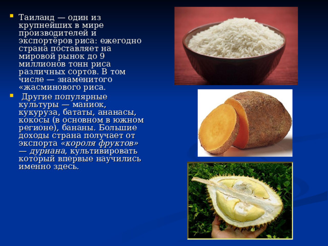 Таиланд — один из крупнейших в мире производителей и экспортёров риса: ежегодно страна поставляет на мировой рынок до 9 миллионов тонн риса различных сортов. В том числе — знаменитого «жасминового риса.  Другие популярные культуры — маниок, кукуруза, бататы, ананасы, кокосы (в основном в южном регионе), бананы. Большие доходы страна получает от экспорта «короля фруктов» — дуриана , культивировать который впервые научились именно здесь.