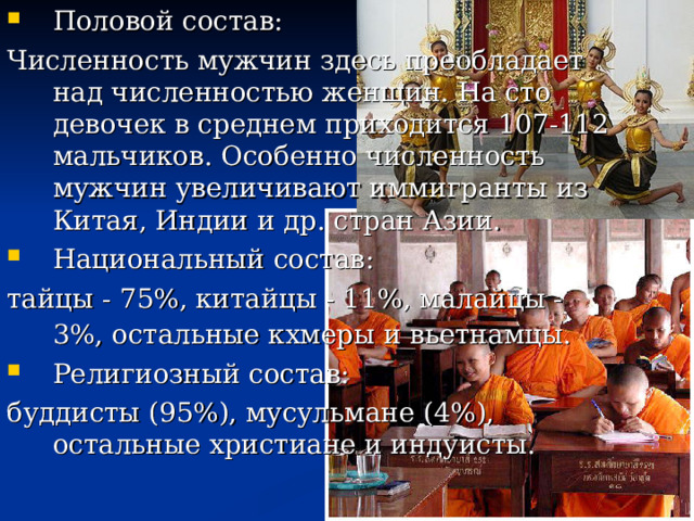 Половой состав: Численность мужчин здесь преобладает над численностью женщин. На сто девочек в среднем приходится 107-112 мальчиков. Особенно численность мужчин увеличивают иммигранты из Китая, Индии и др. стран Азии. Национальный состав: тайцы - 75%, китайцы - 11%, малайцы - 3%, остальные кхмеры и вьетнамцы.  Религиозный состав:
