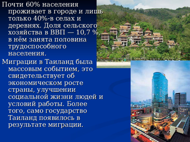 Почти 60% населения проживает в городе и лишь только 40%-в селах и деревнях. Доля сельского хозяйства в ВВП — 10,7 %, в нём занята половина трудоспособного населения. Миграции в Таиланд была массовым событием, это свидетельствует об экономическом росте страны, улучшении социальной жизни людей и условий работы. Более того, само государство Таиланд появилось в результате миграции.