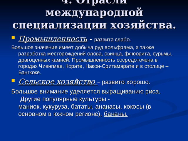 4. Отрасли международной специализации хозяйства. Промышленность - развита слабо. Большое значение имеет добыча руд вольфрама, а также разработка месторождений олова, свинца, флюорита, сурьмы, драгоценных камней. Промышленность сосредоточена в городах Чиенгмае, Корате, Након-Сритамарате и в столице – Бангкоке. Сельское хозяйство – развито хорошо. Большое внимание уделяется выращиванию риса.   Другие популярные культуры -маниок, кукуруза, бататы, ананасы, кокосы (в основном в южном регионе),  бананы.