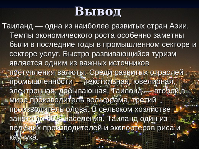 Вывод Таиланд — одна из наиболее развитых стран Азии. Темпы экономического роста особенно заметны были в последние годы в промышленном секторе и секторе услуг. Быстро развивающийся туризм является одним из важных источников поступления валюты. Среди развитых отраслей промышленности — текстильная, ювелирная, электронная, добывающая. Таиланд — второй в мире производитель вольфрама, третий производитель олова. В сельском хозяйстве занято до 60% населения. Таиланд один из ведущих производителей и экспортеров риса и каучука.