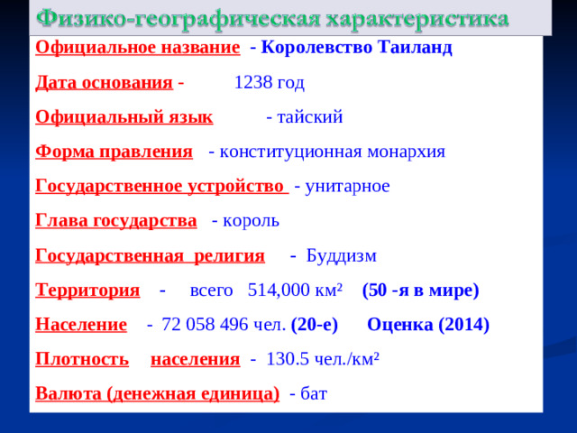Официальное название  - Королевство Таиланд Дата основания -  - 1238 год Официальный язык  - тайский Форма правления   - конституционная монархия Государственное устройство  - унитарное Глава государства  - король Государственная религия   - Буддизм Территория  -  всего 514,000 км² (50 -я в мире) Население  - 72 058 496 чел. (20-е) Оценка (2014) ) Плотность  населения   - 130.5 чел./км² Валюта (денежная единица)  -  бат