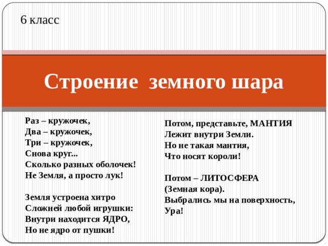 6 класс Строение земного шара Раз – кружочек,  Два – кружочек,  Три – кружочек,  Снова круг...  Сколько разных оболочек!  Не Земля, а просто лук!   Земля устроена хитро  Сложней любой игрушки:  Внутри находится ЯДРО,  Но не ядро от пушки! Потом, представьте, МАНТИЯ  Лежит внутри Земли.  Но не такая мантия,  Что носят короли!   Потом – ЛИТОСФЕРА  (Земная кора).  Выбрались мы на поверхность,  Ура!