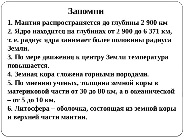 Запомни 1. Мантия распространяется до глубины 2 900 км 2. Ядро находится на глубинах от 2 900 до 6 371 км, т. е. радиус ядра занимает более половины радиуса Земли. 3. По мере движения к центру Земли температура повышается. 4. Земная кора сложена горными породами. 5. По мнению ученых, толщина земной коры в материковой части от 30 до 80 км, а в океанической – от 5 до 10 км. 6. Литосфера – оболочка, состоящая из земной коры и верхней части мантии.