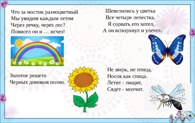 Шевелились у цветка Все четыре лепестка. Я сорвать его хотел,  А он вспорхнул и улетел. Что за мостик разноцветный  Мы увидим каждым летом  Через речку, через лес?  Повисел он и … исчез! Не зверь, не птица, Носок как спица. Летит - пищит, Сядет - молчит. Золотое решето Черных домиков полно.