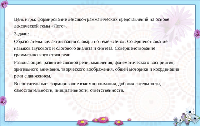 Цель игры: формирование лексико-грамматических представлений на основе лексической темы «Лето». Задачи: Образовательные: активизация словаря по теме «Лето». Совершенствование навыков звукового и слогово­го анализа и синтеза. Совершенствование грамматического строя речи. Развивающие: развитие связной речи, мышления, фонематического восприятия, зрительного внимания, творческого воображения, общей моторики и координации речи с движением. Воспитательные: формирование взаимопонимания, доброжелательности, самостоятельности, инициативности, ответственности. 