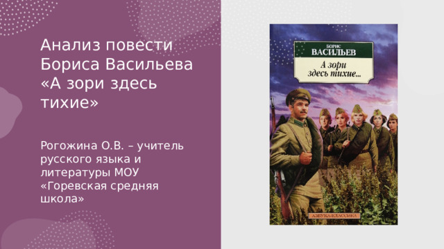 Анализ повести Бориса Васильева «А зори здесь тихие»   Рогожина О.В. – учитель русского языка и литературы МОУ «Горевская средняя школа»