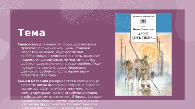 Тема   Тема новая для военной прозы: драматизм и трагизм положения женщины, ставшей солдатом на войне. Художественно преобразовывая действительность, одаривая героинь индивидуальными чертами, автор добился удивительного правдоподобия. Люди поверили в реально существовавших девчонок, особенно после экранизации повести в 1972 году. Смысл названия раскрывается в самом конце повести, когда выживший старшина Васков с сыном одной из погибших зенитчиц после войны приезжает на место гибели девушек, чтобы установить памятник. И фраза, ставшая названием повести, звучит как мысль о том, что жизнь продолжается. Спокойствие этих слов контрастирует с ужасной трагедией, которая случилась здесь.