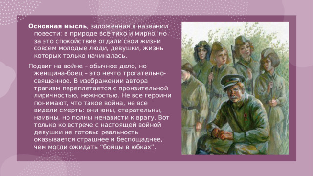 Основная мысль , заложенная в названии повести: в природе всё тихо и мирно, но за это спокойствие отдали свои жизни совсем молодые люди, девушки, жизнь которых только начиналась. Подвиг на войне – обычное дело, но женщина-боец – это нечто трогательно-священное. В изображении автора трагизм переплетается с пронзительной лиричностью, нежностью. Не все героини понимают, что такое война, не все видели смерть: они юны, старательны, наивны, но полны ненависти к врагу. Вот только ко встрече с настоящей войной девушки не готовы: реальность оказывается страшнее и беспощаднее, чем могли ожидать “бойцы в юбках”.