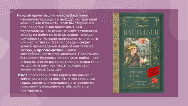 Каждый прочитавший повесть Васильева неминуемо приходит к выводу, что трагедии можно было избежать, если бы старшина и его “солдаты” были более опытны и подготовлены. Но война не ждёт готовности, смерть на войне не всегда подвиг, иногда случайность, которая произошла по глупости или неопытности. В этой правде – секрет успеха произведения и признания таланта автора, а проблематика – залог востребованности произведения. Повесть как бы говорит будущим поколениям: война – это страшно, она не различает пола и возраста, и мы должны помнить тех, кто отдал свои жизни за наше будущее.  Идея всего творчества Бориса Васильева о войне: мы должны помнить о тех страшных годах, хранить и передавать это знание из поколения в поколение, чтобы война не повторилась.