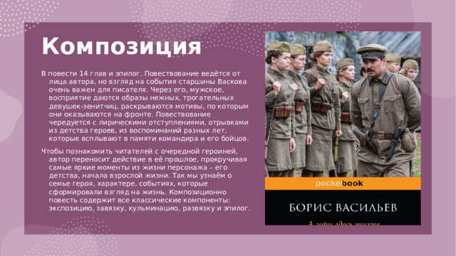 Композиция   В повести 14 глав и эпилог. Повествование ведётся от лица автора, но взгляд на события старшины Васкова очень важен для писателя. Через его, мужское, восприятие даются образы нежных, трогательных девушек-зенитчиц, раскрываются мотивы, по которым они оказываются на фронте. Повествование чередуется с лирическими отступлениями, отрывками из детства героев, из воспоминаний разных лет, которые всплывают в памяти командира и его бойцов. Чтобы познакомить читателей с очередной героиней, автор переносит действие в её прошлое, прокручивая самые яркие моменты из жизни персонажа – его детства, начала взрослой жизни. Так мы узнаём о семье героя, характере, событиях, которые сформировали взгляд на жизнь. Композиционно повесть содержит все классические компоненты: экспозицию, завязку, кульминацию, развязку и эпилог.