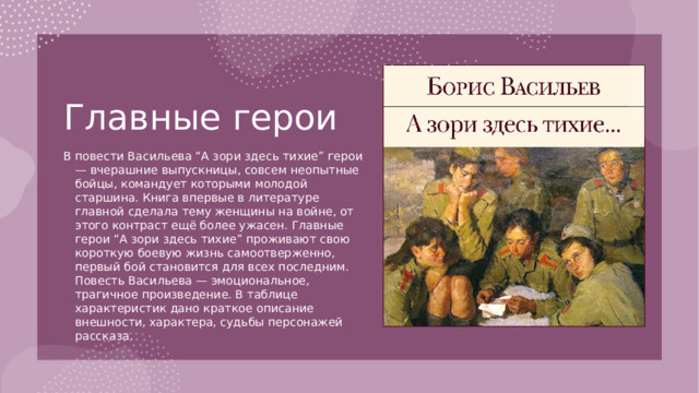 Главные герои   В повести Васильева “А зори здесь тихие” герои — вчерашние выпускницы, совсем неопытные бойцы, командует которыми молодой старшина. Книга впервые в литературе главной сделала тему женщины на войне, от этого контраст ещё более ужасен. Главные герои “А зори здесь тихие” проживают свою короткую боевую жизнь самоотверженно, первый бой становится для всех последним. Повесть Васильева — эмоциональное, трагичное произведение. В таблице характеристик дано краткое описание внешности, характера, судьбы персонажей рассказа.
