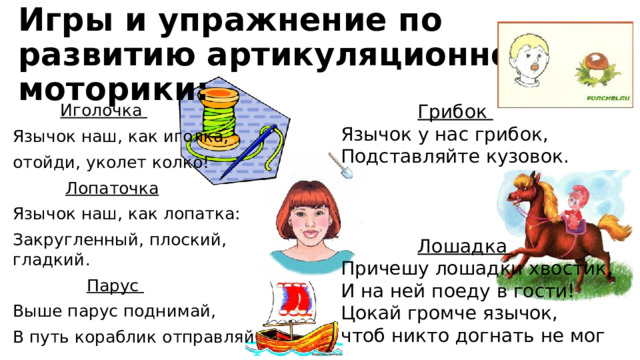 Игры и упражнение по развитию артикуляционной моторики:  Грибок Язычок у нас грибок, Подставляйте кузовок.  Лошадка Причешу лошадки хвостик, И на ней поеду в гости!  Цокай громче язычок, чтоб никто догнать не мог  Иголочка Язычок наш, как иголка, отойди, уколет колко!  Лопаточка Язычок наш, как лопатка: Закругленный, плоский, гладкий.  Парус Выше парус поднимай, В путь кораблик отправляй