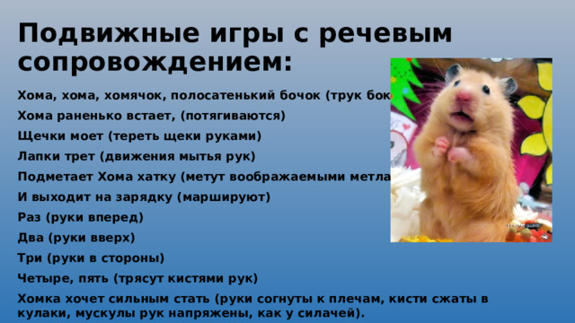 Подвижные игры с речевым сопровождением: Хома, хома, хомячок, полосатенький бочок (трук бока руками) Хома раненько встает, (потягиваются) Щечки моет (тереть щеки руками) Лапки трет (движения мытья рук) Подметает Хома хатку (метут воображаемыми метлами) И выходит на зарядку (маршируют) Раз (руки вперед) Два (руки вверх) Три (руки в стороны) Четыре, пять (трясут кистями рук) Хомка хочет сильным стать (руки согнуты к плечам, кисти сжаты в кулаки, мускулы рук напряжены, как у силачей).