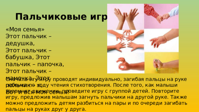 Пальчиковые игры «Моя семья» Этот пальчик – дедушка, Этот пальчик –бабушка, Этот пальчик – папочка, Этот пальчик – мамочка, Этот пальчик – я, Вот и вся моя семья! Сначала эту игру проводят индивидуально, загибая пальцы на руке ребенка по ходу чтения стихотворения. После того, как малыши запомнят движении, проведите игру с группой детей. Повторите игру, предложив малышам загнуть пальчики на другой руке. Также можно предложить детям разбиться на пары и по очереди загибать пальцы на руках друг у друга.