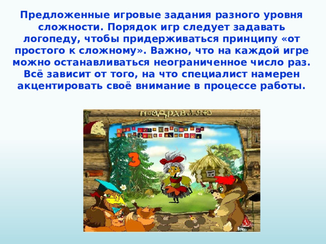 Предложенные игровые задания разного уровня сложности. Порядок игр следует задавать логопеду, чтобы придерживаться принципу «от простого к сложному». Важно, что на каждой игре можно останавливаться неограниченное число раз. Всё зависит от того, на что специалист намерен акцентировать своё внимание в процессе работы.