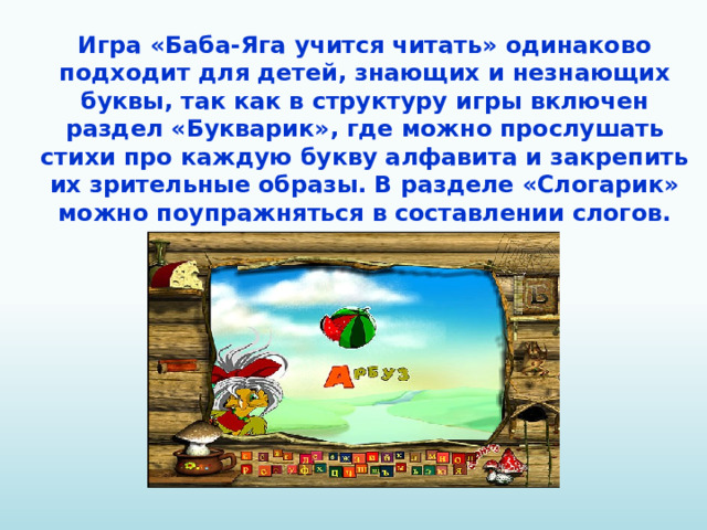 Игра «Баба-Яга учится читать» одинаково подходит для детей, знающих и незнающих буквы, так как в структуру игры включен раздел «Букварик», где можно прослушать стихи про каждую букву алфавита и закрепить их зрительные образы. В разделе «Слогарик» можно поупражняться в составлении слогов.