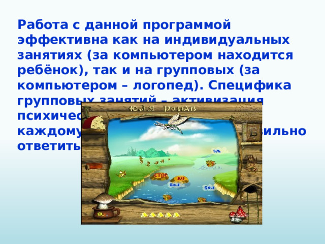 Работа с данной программой эффективна как на индивидуальных занятиях (за компьютером находится ребёнок), так и на групповых (за компьютером – логопед). Специфика групповых занятий – активизация психических процессов, так как каждому хочется первому и правильно ответить.