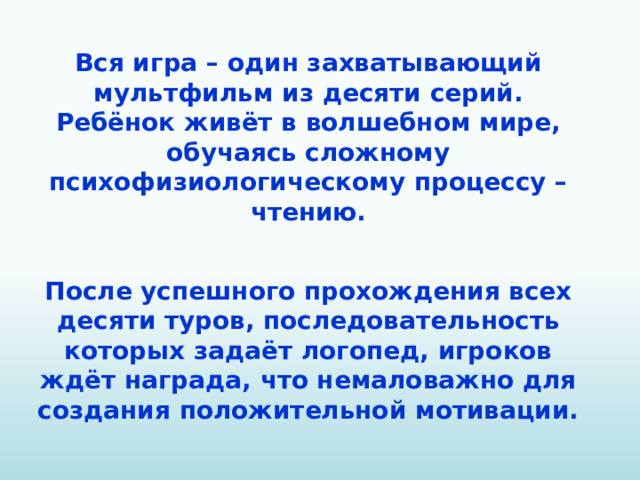Вся игра – один захватывающий мультфильм из десяти серий. Ребёнок живёт в волшебном мире, обучаясь сложному психофизиологическому процессу – чтению.  После успешного прохождения всех десяти туров, последовательность которых задаёт логопед, игроков ждёт награда, что немаловажно для создания положительной мотивации.