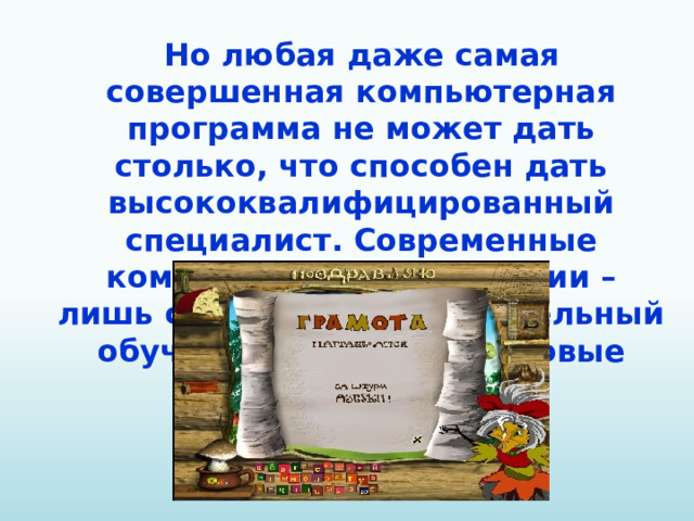 Но любая даже самая совершенная компьютерная программа не может дать столько, что способен дать высококвалифицированный специалист. Современные компьютерные технологии – лишь средства, вспомогательный обучающий материал, новые методы работы.