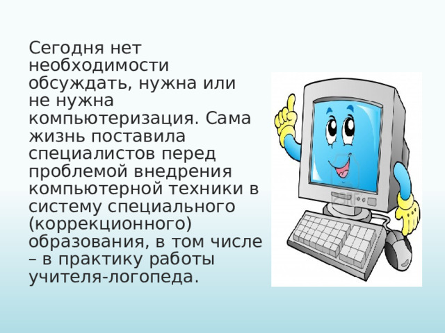 Сегодня нет необходимости обсуждать, нужна или не нужна компьютеризация. Сама жизнь поставила специалистов перед проблемой внедрения компьютерной техники в систему специального (коррекционного) образования, в том числе – в практику работы учителя-логопеда.