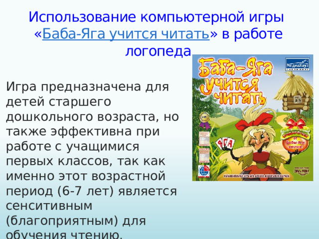 Использование компьютерной игры  « Баба-Яга учится читать » в работе логопеда Игра предназначена для детей старшего дошкольного возраста, но также эффективна при работе с учащимися первых классов, так как именно этот возрастной период (6-7 лет) является сенситивным (благоприятным) для обучения чтению.
